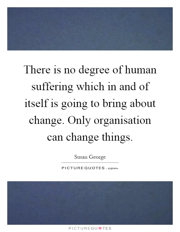 There is no degree of human suffering which in and of itself is going to bring about change. Only organisation can change things Picture Quote #1