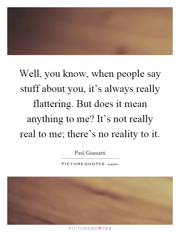 Well, you know, when people say stuff about you, it’s always really flattering. But does it mean anything to me? It’s not really real to me; there’s no reality to it Picture Quote #1