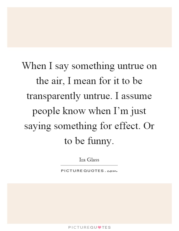 When I say something untrue on the air, I mean for it to be transparently untrue. I assume people know when I’m just saying something for effect. Or to be funny Picture Quote #1