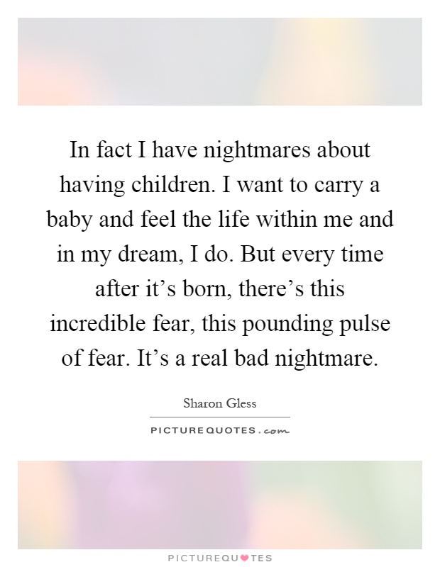 In fact I have nightmares about having children. I want to carry a baby and feel the life within me and in my dream, I do. But every time after it’s born, there’s this incredible fear, this pounding pulse of fear. It’s a real bad nightmare Picture Quote #1