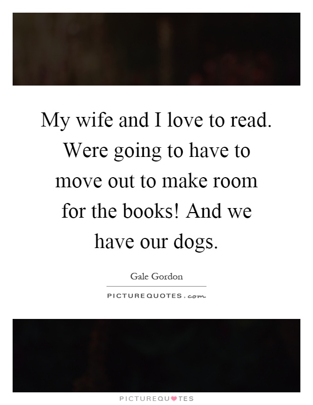My wife and I love to read. Were going to have to move out to make room for the books! And we have our dogs Picture Quote #1