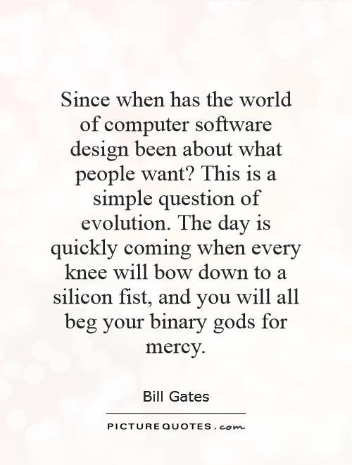 Since when has the world of computer software design been about what people want? This is a simple question of evolution. The day is quickly coming when every knee will bow down to a silicon fist, and you will all beg your binary gods for mercy Picture Quote #1