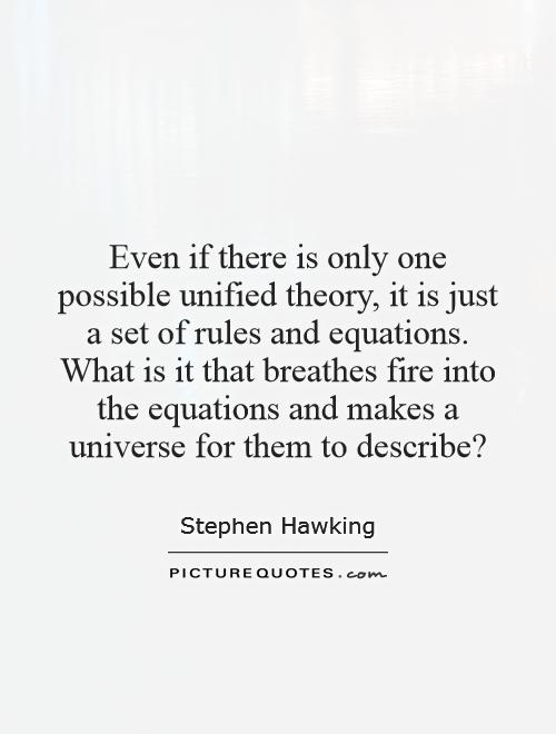 Even if there is only one possible unified theory, it is just a set of rules and equations. What is it that breathes fire into the equations and makes a universe for them to describe? Picture Quote #1