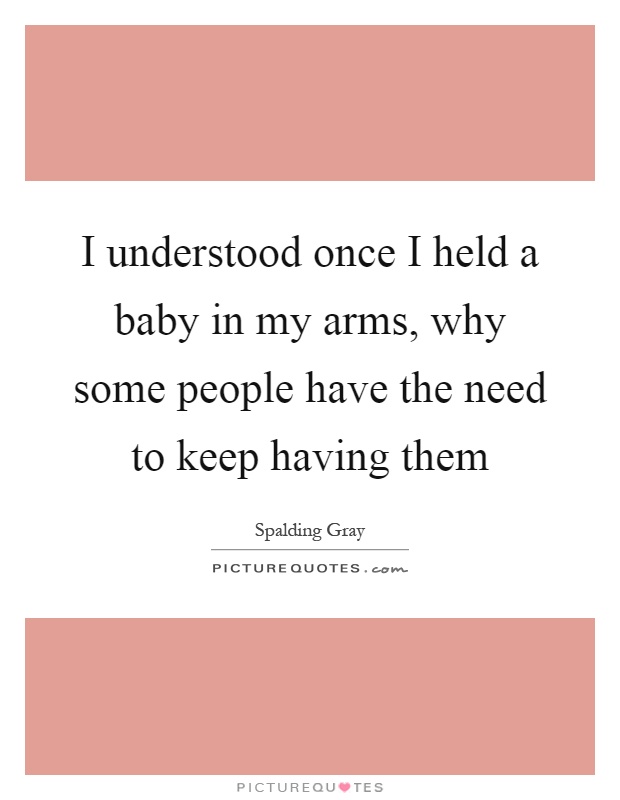 I understood once I held a baby in my arms, why some people have the need to keep having them Picture Quote #1