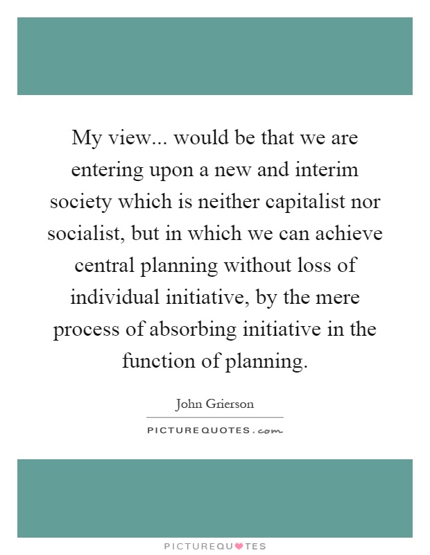 My view... would be that we are entering upon a new and interim society which is neither capitalist nor socialist, but in which we can achieve central planning without loss of individual initiative, by the mere process of absorbing initiative in the function of planning Picture Quote #1
