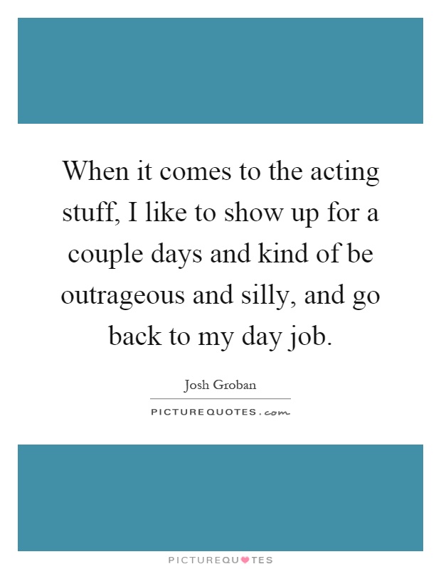 When it comes to the acting stuff, I like to show up for a couple days and kind of be outrageous and silly, and go back to my day job Picture Quote #1