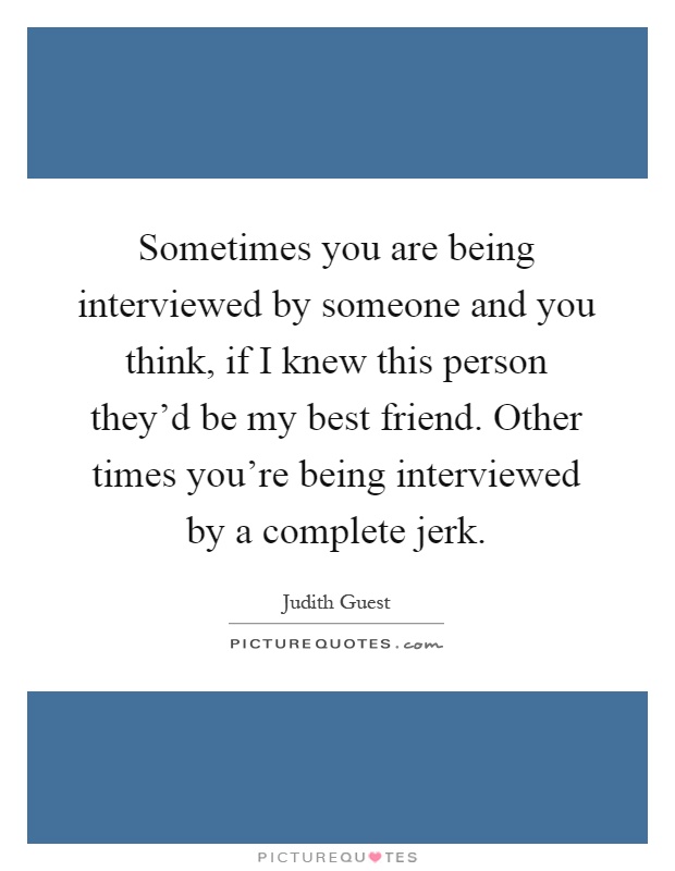 Sometimes you are being interviewed by someone and you think, if I knew this person they’d be my best friend. Other times you’re being interviewed by a complete jerk Picture Quote #1