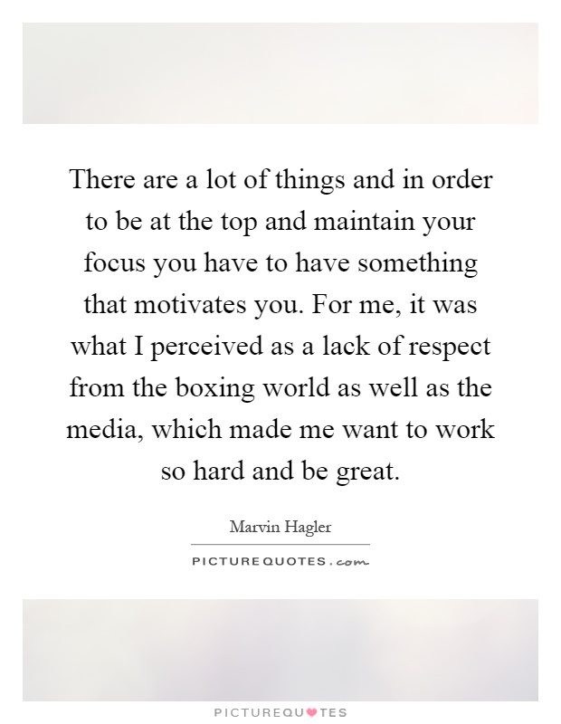There are a lot of things and in order to be at the top and maintain your focus you have to have something that motivates you. For me, it was what I perceived as a lack of respect from the boxing world as well as the media, which made me want to work so hard and be great Picture Quote #1