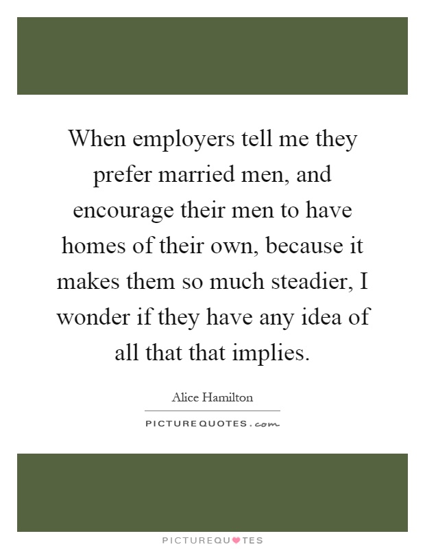 When employers tell me they prefer married men, and encourage their men to have homes of their own, because it makes them so much steadier, I wonder if they have any idea of all that that implies Picture Quote #1