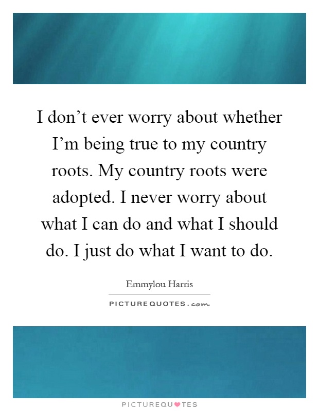 I don’t ever worry about whether I’m being true to my country roots. My country roots were adopted. I never worry about what I can do and what I should do. I just do what I want to do Picture Quote #1