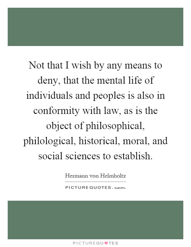 Not that I wish by any means to deny, that the mental life of individuals and peoples is also in conformity with law, as is the object of philosophical, philological, historical, moral, and social sciences to establish Picture Quote #1