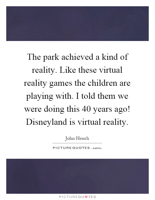 The park achieved a kind of reality. Like these virtual reality games the children are playing with. I told them we were doing this 40 years ago! Disneyland is virtual reality Picture Quote #1