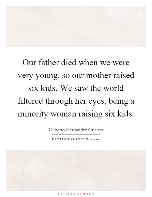 Our father died when we were very young, so our mother raised six kids. We saw the world filtered through her eyes, being a minority woman raising six kids Picture Quote #1