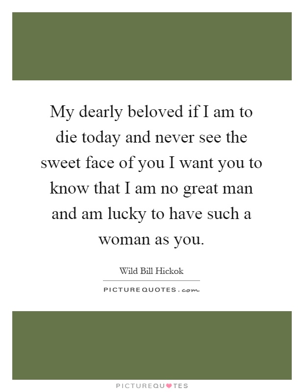 My dearly beloved if I am to die today and never see the sweet face of you I want you to know that I am no great man and am lucky to have such a woman as you Picture Quote #1