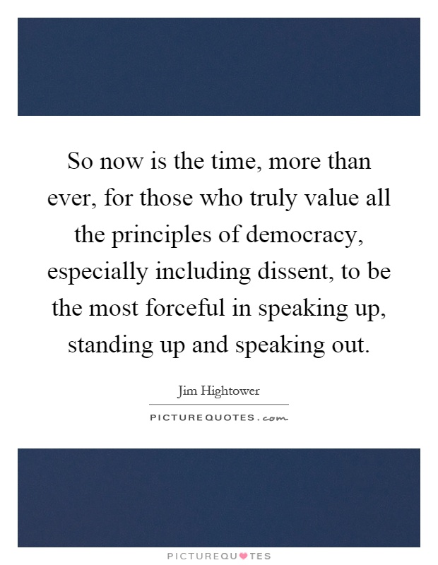 So now is the time, more than ever, for those who truly value all the principles of democracy, especially including dissent, to be the most forceful in speaking up, standing up and speaking out Picture Quote #1