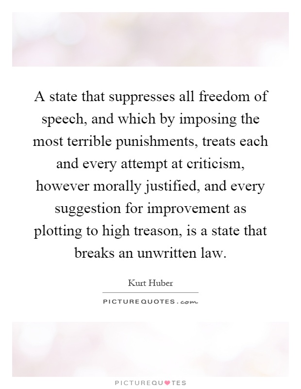 A state that suppresses all freedom of speech, and which by imposing the most terrible punishments, treats each and every attempt at criticism, however morally justified, and every suggestion for improvement as plotting to high treason, is a state that breaks an unwritten law Picture Quote #1