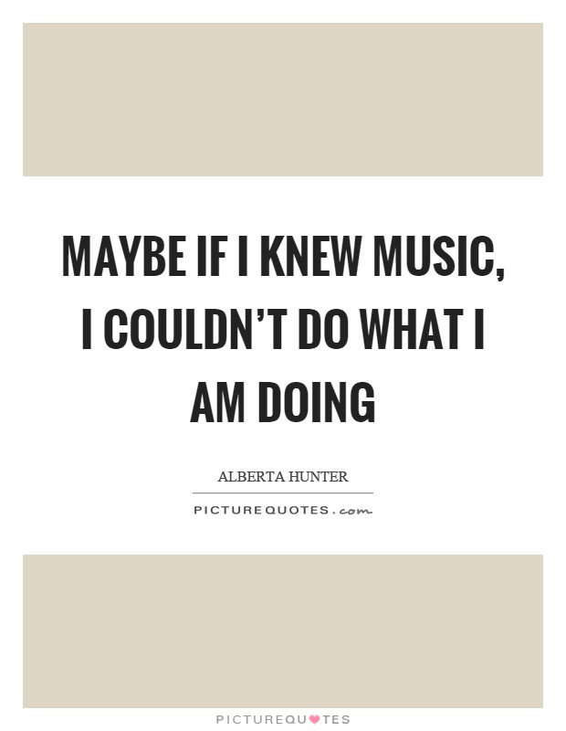 Maybe if I knew music, I couldn’t do what I am doing Picture Quote #1