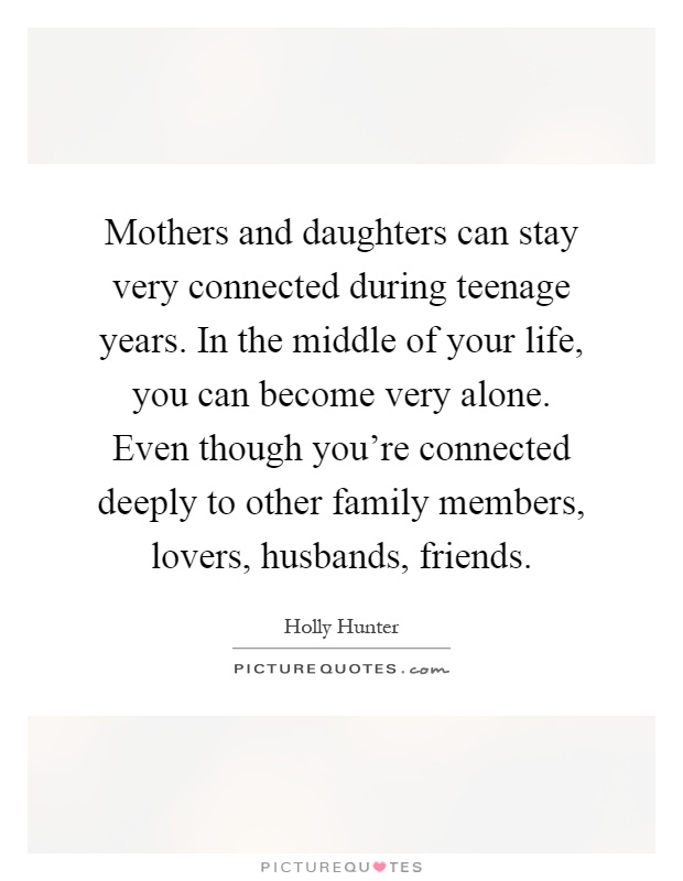 Mothers and daughters can stay very connected during teenage years. In the middle of your life, you can become very alone. Even though you’re connected deeply to other family members, lovers, husbands, friends Picture Quote #1