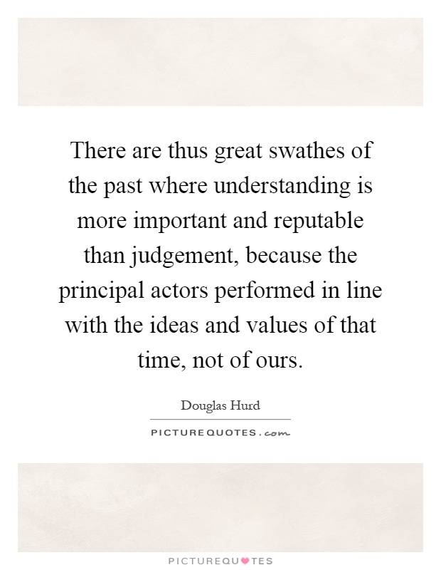There are thus great swathes of the past where understanding is more important and reputable than judgement, because the principal actors performed in line with the ideas and values of that time, not of ours Picture Quote #1