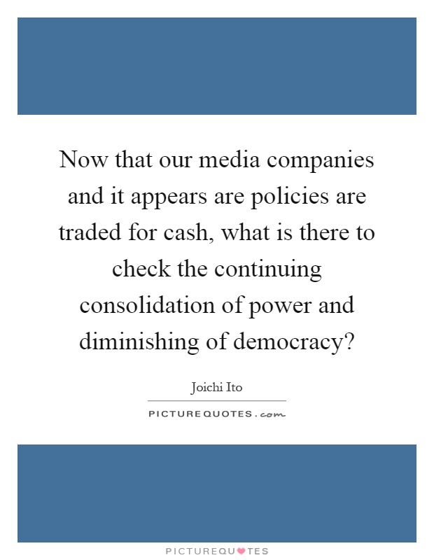 Now that our media companies and it appears are policies are traded for cash, what is there to check the continuing consolidation of power and diminishing of democracy? Picture Quote #1