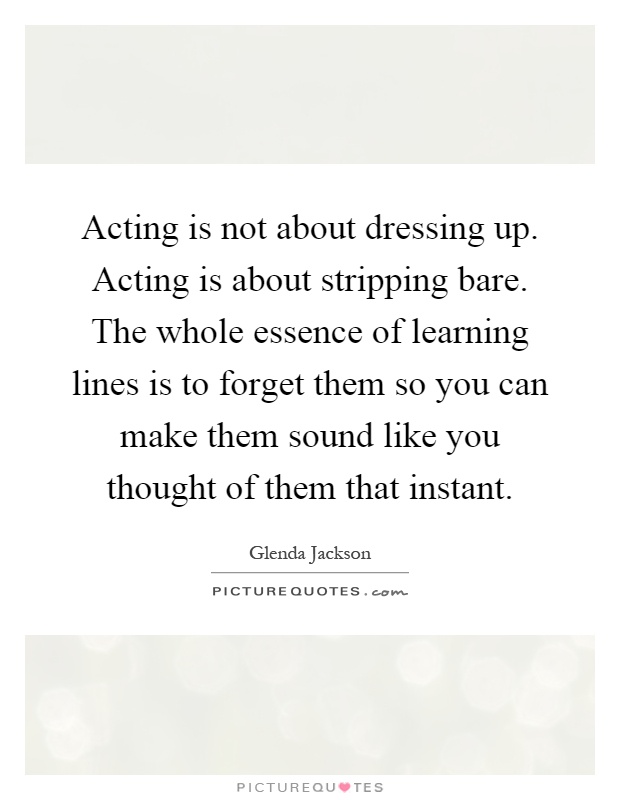 Acting is not about dressing up. Acting is about stripping bare. The whole essence of learning lines is to forget them so you can make them sound like you thought of them that instant Picture Quote #1