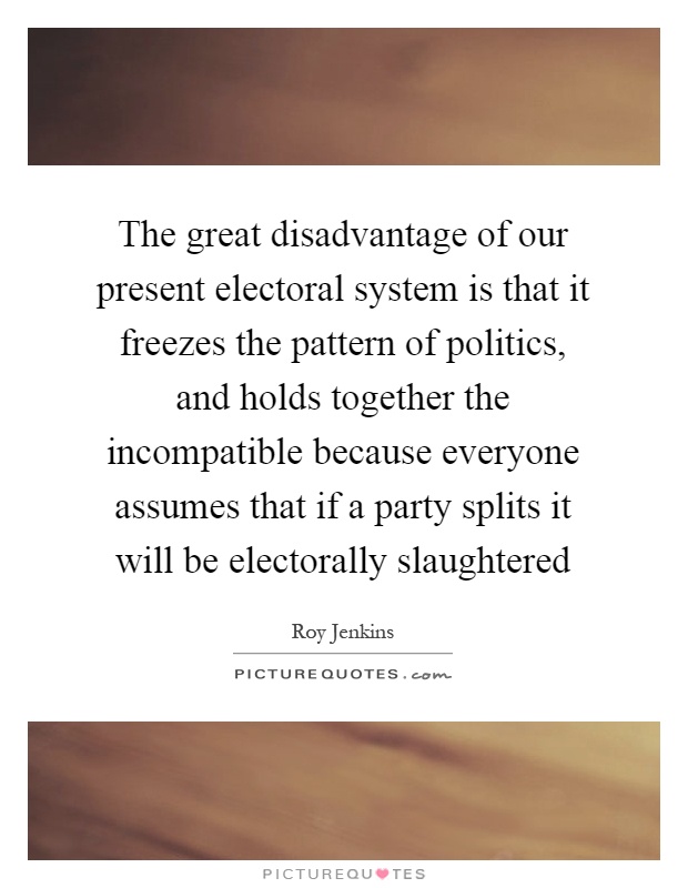 The great disadvantage of our present electoral system is that it freezes the pattern of politics, and holds together the incompatible because everyone assumes that if a party splits it will be electorally slaughtered Picture Quote #1