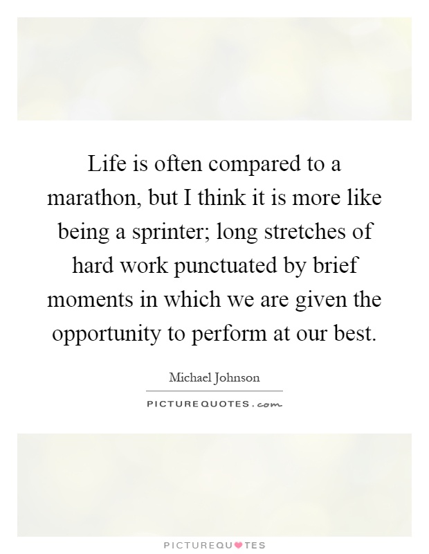 Life is often compared to a marathon, but I think it is more like being a sprinter; long stretches of hard work punctuated by brief moments in which we are given the opportunity to perform at our best Picture Quote #1