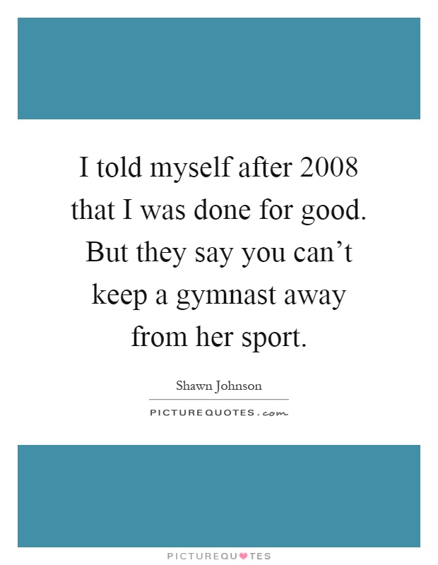 I told myself after 2008 that I was done for good. But they say you can’t keep a gymnast away from her sport Picture Quote #1