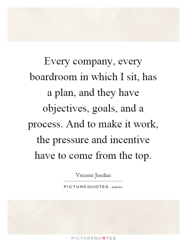 Every company, every boardroom in which I sit, has a plan, and they have objectives, goals, and a process. And to make it work, the pressure and incentive have to come from the top Picture Quote #1