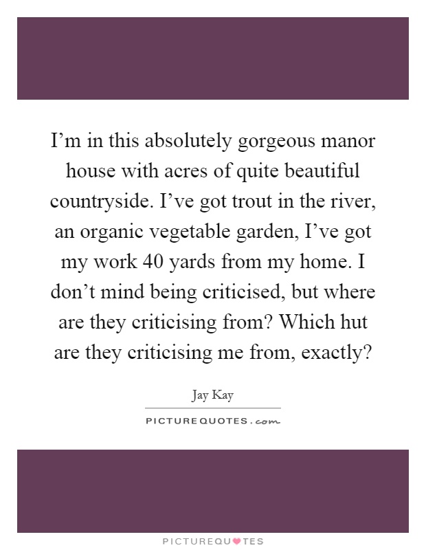 I’m in this absolutely gorgeous manor house with acres of quite beautiful countryside. I’ve got trout in the river, an organic vegetable garden, I’ve got my work 40 yards from my home. I don’t mind being criticised, but where are they criticising from? Which hut are they criticising me from, exactly? Picture Quote #1
