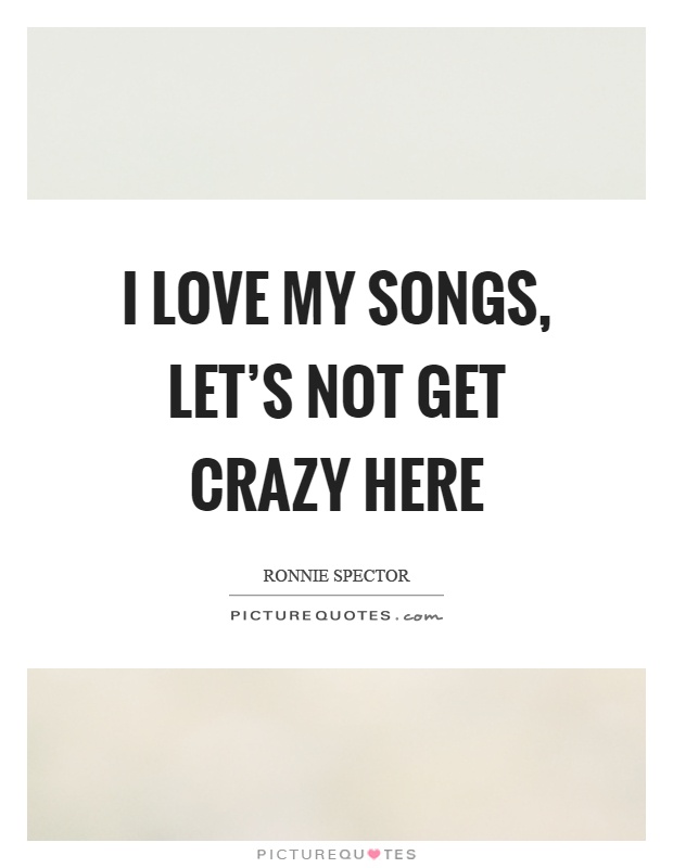 I love my songs, let's not get crazy here Picture Quote #1