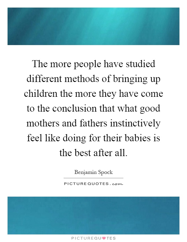 The more people have studied different methods of bringing up children the more they have come to the conclusion that what good mothers and fathers instinctively feel like doing for their babies is the best after all Picture Quote #1