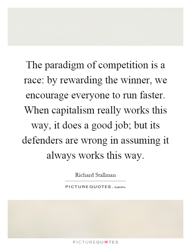 The paradigm of competition is a race: by rewarding the winner, we encourage everyone to run faster. When capitalism really works this way, it does a good job; but its defenders are wrong in assuming it always works this way Picture Quote #1