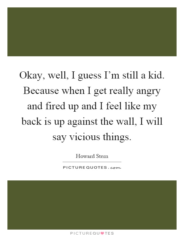Okay, well, I guess I’m still a kid. Because when I get really angry and fired up and I feel like my back is up against the wall, I will say vicious things Picture Quote #1