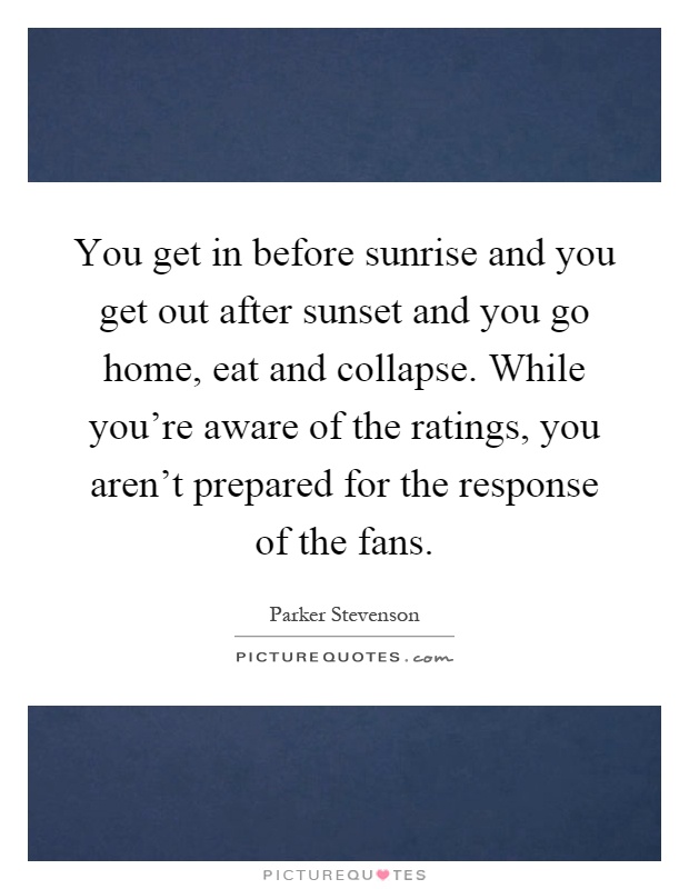 You get in before sunrise and you get out after sunset and you go home, eat and collapse. While you’re aware of the ratings, you aren’t prepared for the response of the fans Picture Quote #1