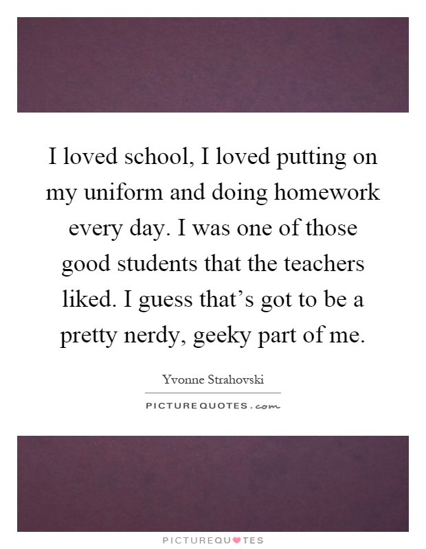 I loved school, I loved putting on my uniform and doing homework every day. I was one of those good students that the teachers liked. I guess that’s got to be a pretty nerdy, geeky part of me Picture Quote #1