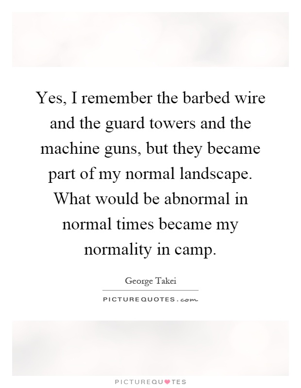 Yes, I remember the barbed wire and the guard towers and the machine guns, but they became part of my normal landscape. What would be abnormal in normal times became my normality in camp Picture Quote #1