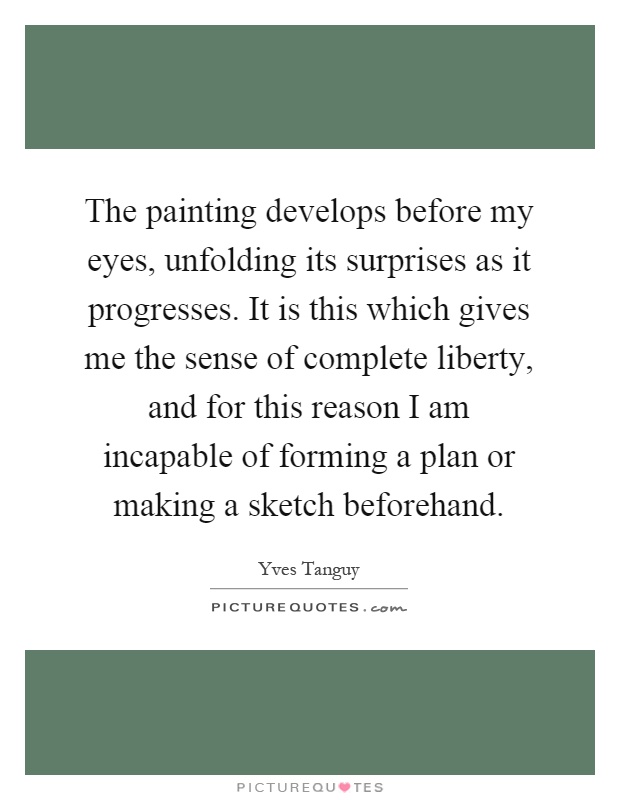 The painting develops before my eyes, unfolding its surprises as it progresses. It is this which gives me the sense of complete liberty, and for this reason I am incapable of forming a plan or making a sketch beforehand Picture Quote #1