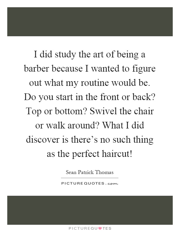 I did study the art of being a barber because I wanted to figure out what my routine would be. Do you start in the front or back? Top or bottom? Swivel the chair or walk around? What I did discover is there’s no such thing as the perfect haircut! Picture Quote #1