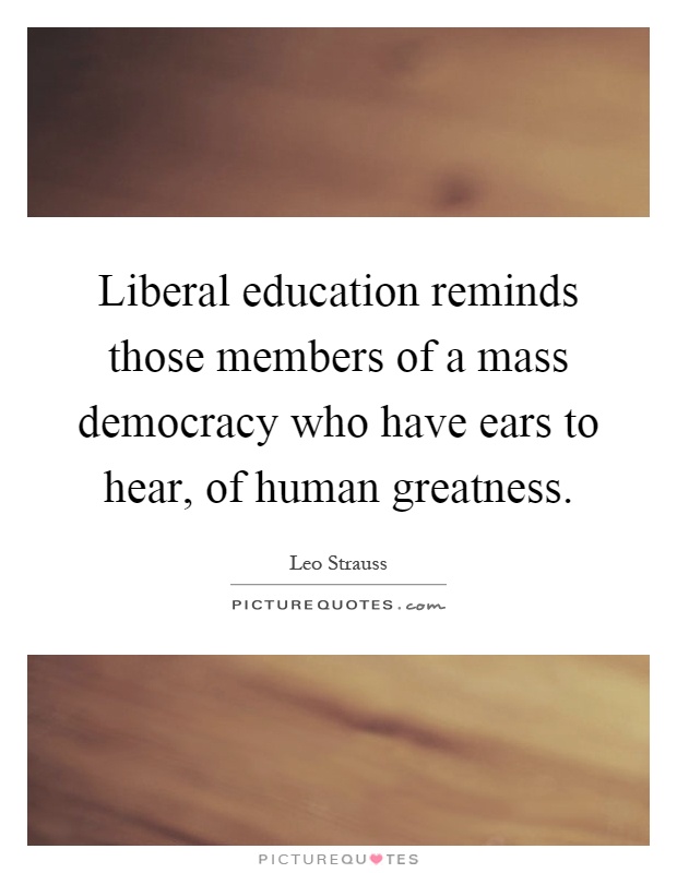 Liberal education reminds those members of a mass democracy who have ears to hear, of human greatness Picture Quote #1