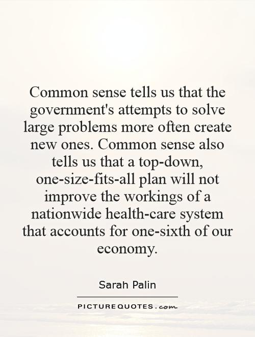 Common sense tells us that the government's attempts to solve large problems more often create new ones. Common sense also tells us that a top-down, one-size-fits-all plan will not improve the workings of a nationwide health-care system that accounts for one-sixth of our economy Picture Quote #1