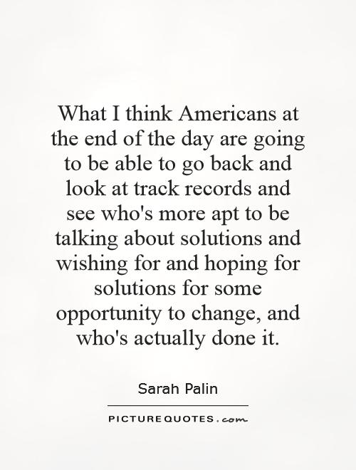 What I think Americans at the end of the day are going to be able to go back and look at track records and see who's more apt to be talking about solutions and wishing for and hoping for solutions for some opportunity to change, and who's actually done it Picture Quote #1