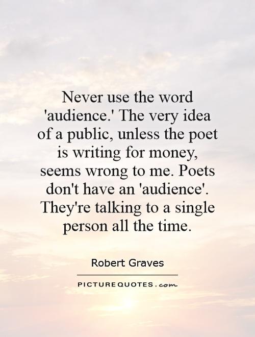 Never use the word 'audience.' The very idea of a public, unless the poet is writing for money, seems wrong to me. Poets don't have an 'audience'. They're talking to a single person all the time Picture Quote #1