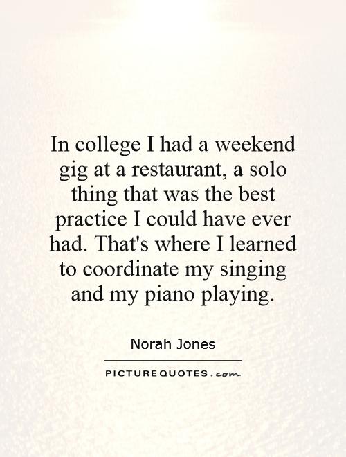 In college I had a weekend gig at a restaurant, a solo thing that was the best practice I could have ever had. That's where I learned to coordinate my singing and my piano playing Picture Quote #1