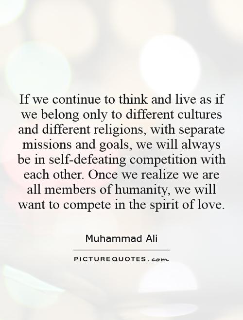 If we continue to think and live as if we belong only to different cultures and different religions, with separate missions and goals, we will always be in self-defeating competition with each other. Once we realize we are all members of humanity, we will want to compete in the spirit of love Picture Quote #1