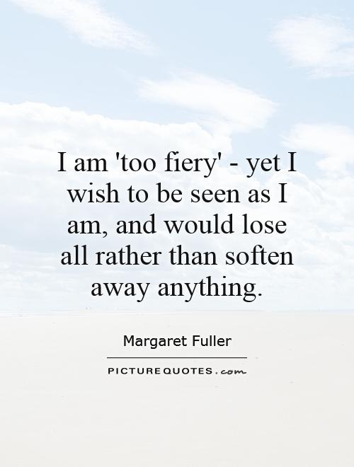 I am 'too fiery' - yet I wish to be seen as I am, and would lose all rather than soften away anything Picture Quote #1