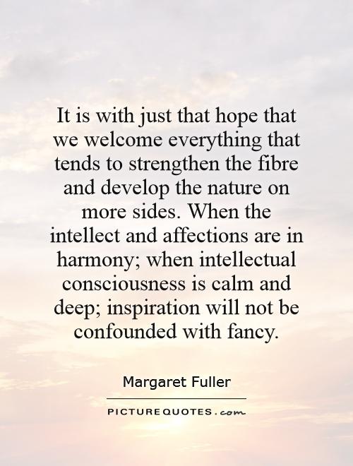It is with just that hope that we welcome everything that tends to strengthen the fibre and develop the nature on more sides. When the intellect and affections are in harmony; when intellectual consciousness is calm and deep; inspiration will not be confounded with fancy Picture Quote #1