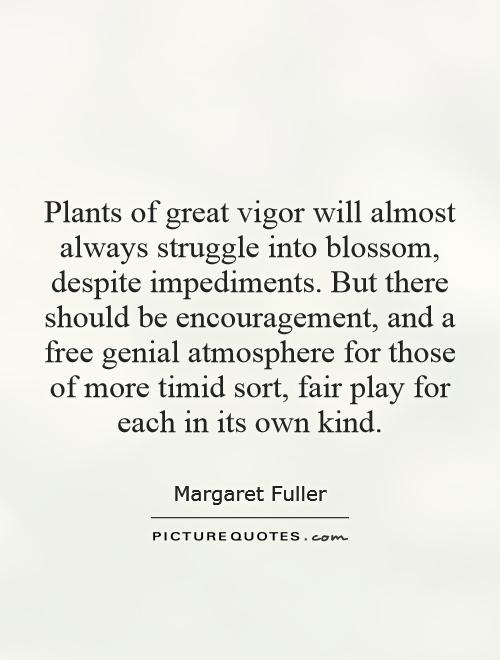 Plants of great vigor will almost always struggle into blossom, despite impediments. But there should be encouragement, and a free genial atmosphere for those of more timid sort, fair play for each in its own kind Picture Quote #1