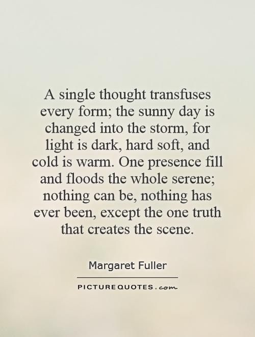 A single thought transfuses every form; the sunny day is changed into the storm, for light is dark, hard soft, and cold is warm. One presence fill and floods the whole serene; nothing can be, nothing has ever been, except the one truth that creates the scene Picture Quote #1
