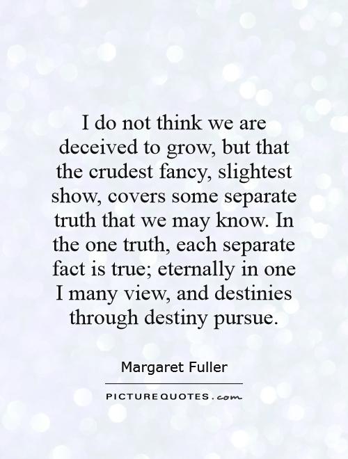 I do not think we are deceived to grow, but that the crudest fancy, slightest show, covers some separate truth that we may know. In the one truth, each separate fact is true; eternally in one I many view, and destinies through destiny pursue Picture Quote #1
